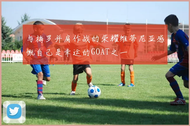 与梅罗并肩作战的荣耀维蒂尼亚感慨自己是幸运的GOAT之一
