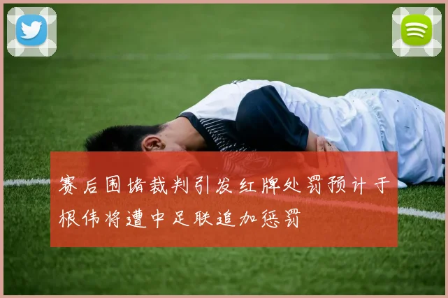 赛后围堵裁判引发红牌处罚预计于根伟将遭中足联追加惩罚