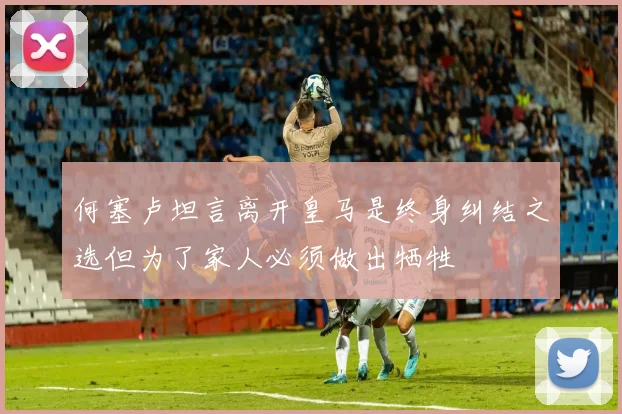 何塞卢坦言离开皇马是终身纠结之选但为了家人必须做出牺牲