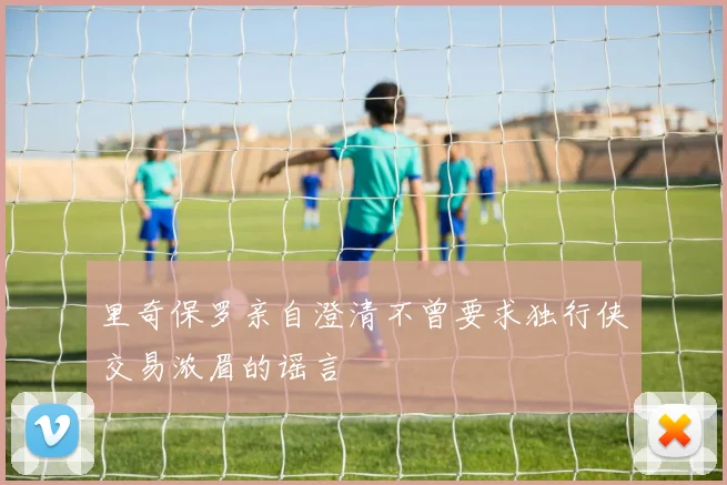 里奇保罗亲自澄清不曾要求独行侠交易浓眉的谣言