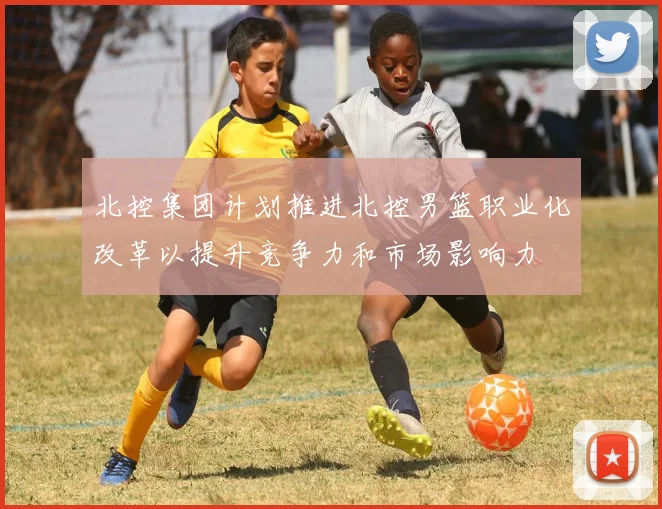 北控集团计划推进北控男篮职业化改革以提升竞争力和市场影响力