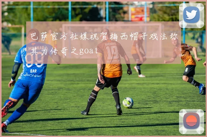 巴萨官方社媒祝贺梅西帽子戏法称其为传奇之goat