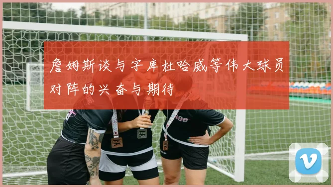詹姆斯谈与字库杜哈威等伟大球员对阵的兴奋与期待
