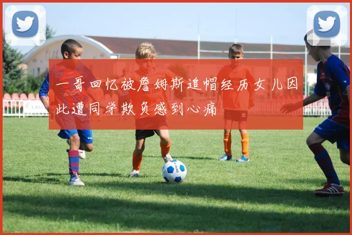 一哥回忆被詹姆斯追帽经历女儿因此遭同学欺负感到心痛