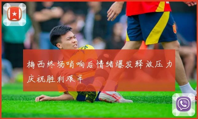 梅西终场哨响后情绪爆发释放压力庆祝胜利艰辛
