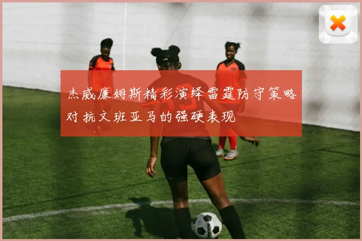 杰威廉姆斯精彩演绎雷霆防守策略对抗文班亚马的强硬表现
