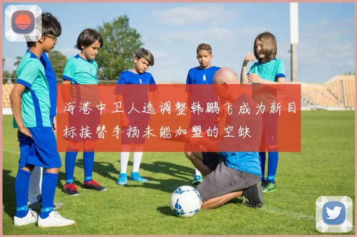 海港中卫人选调整韩鹏飞成为新目标接替李扬未能加盟的空缺
