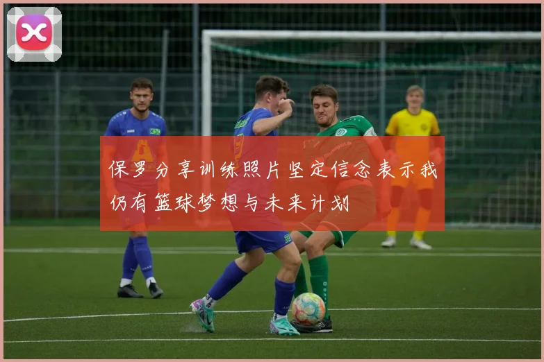 保罗分享训练照片坚定信念表示我仍有篮球梦想与未来计划
