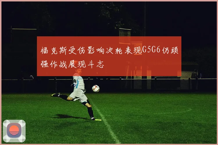 福克斯受伤影响次轮表现G5G6仍顽强作战展现斗志