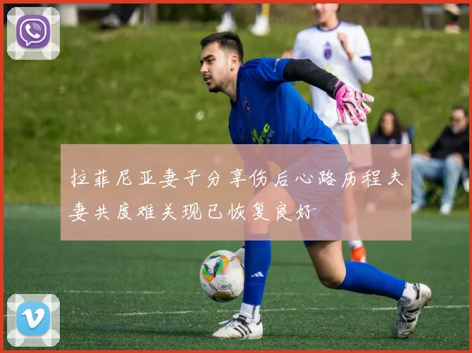 拉菲尼亚妻子分享伤后心路历程夫妻共度难关现已恢复良好