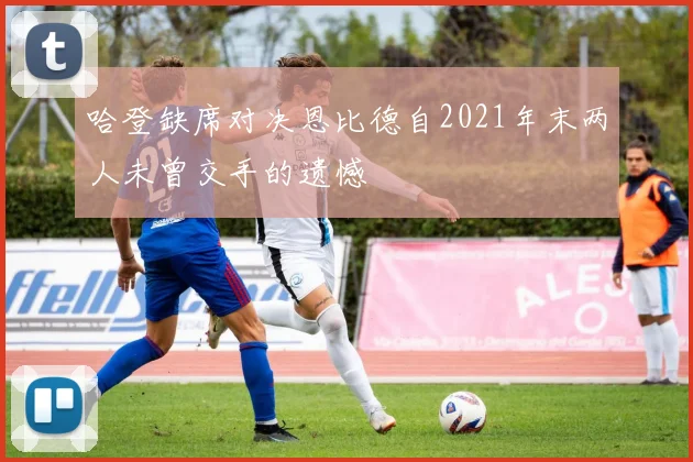 哈登缺席对决恩比德自2021年末两人未曾交手的遗憾