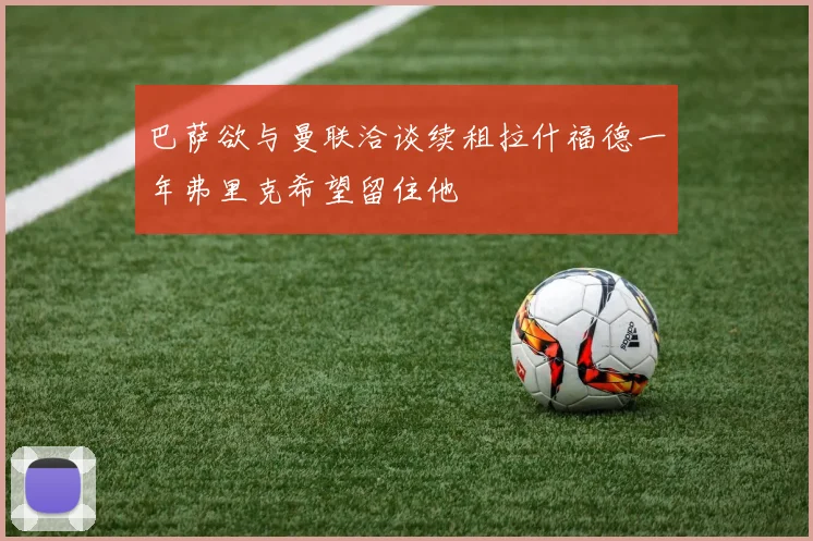巴萨欲与曼联洽谈续租拉什福德一年弗里克希望留住他