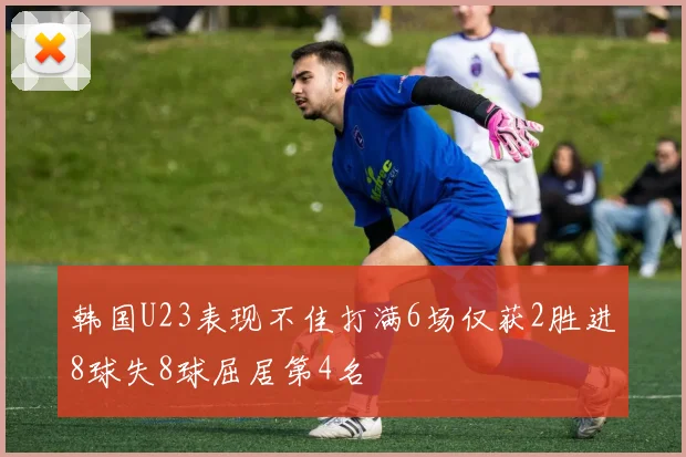 韩国U23表现不佳打满6场仅获2胜进8球失8球屈居第4名